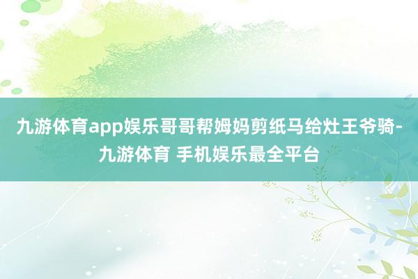 九游体育app娱乐哥哥帮姆妈剪纸马给灶王爷骑-九游体育 手机娱乐最全平台