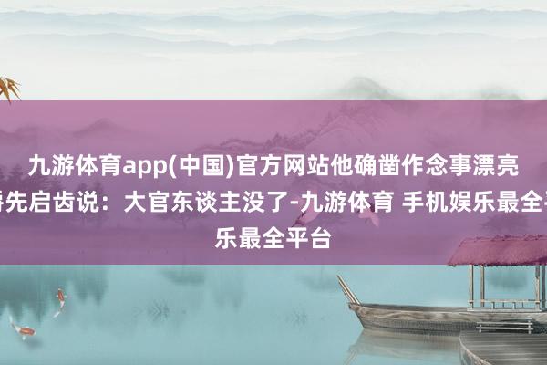 九游体育app(中国)官方网站他确凿作念事漂亮伯爵先启齿说：大官东谈主没了-九游体育 手机娱乐最全平台