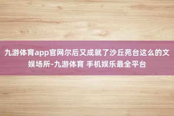 九游体育app官网尔后又成就了沙丘苑台这么的文娱场所-九游体育 手机娱乐最全平台