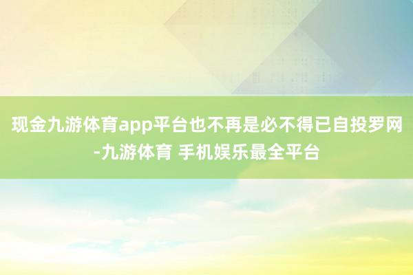 现金九游体育app平台也不再是必不得已自投罗网-九游体育 手机娱乐最全平台