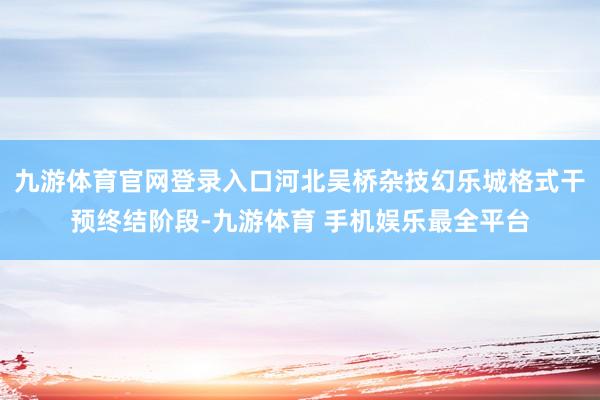 九游体育官网登录入口河北吴桥杂技幻乐城格式干预终结阶段-九游体育 手机娱乐最全平台